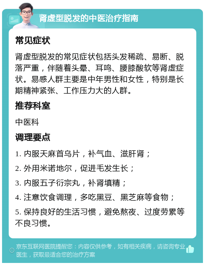 肾虚型脱发的中医治疗指南 常见症状 肾虚型脱发的常见症状包括头发稀疏、易断、脱落严重，伴随着头晕、耳鸣、腰膝酸软等肾虚症状。易感人群主要是中年男性和女性，特别是长期精神紧张、工作压力大的人群。 推荐科室 中医科 调理要点 1. 内服天麻首乌片，补气血、滋肝肾； 2. 外用米诺地尔，促进毛发生长； 3. 内服五子衍宗丸，补肾填精； 4. 注意饮食调理，多吃黑豆、黑芝麻等食物； 5. 保持良好的生活习惯，避免熬夜、过度劳累等不良习惯。