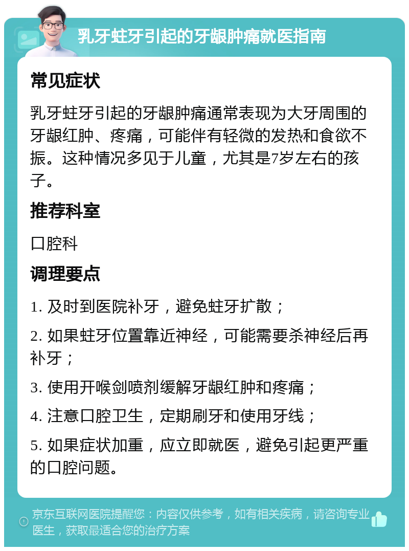 乳牙蛀牙引起的牙龈肿痛就医指南 常见症状 乳牙蛀牙引起的牙龈肿痛通常表现为大牙周围的牙龈红肿、疼痛，可能伴有轻微的发热和食欲不振。这种情况多见于儿童，尤其是7岁左右的孩子。 推荐科室 口腔科 调理要点 1. 及时到医院补牙，避免蛀牙扩散； 2. 如果蛀牙位置靠近神经，可能需要杀神经后再补牙； 3. 使用开喉剑喷剂缓解牙龈红肿和疼痛； 4. 注意口腔卫生，定期刷牙和使用牙线； 5. 如果症状加重，应立即就医，避免引起更严重的口腔问题。