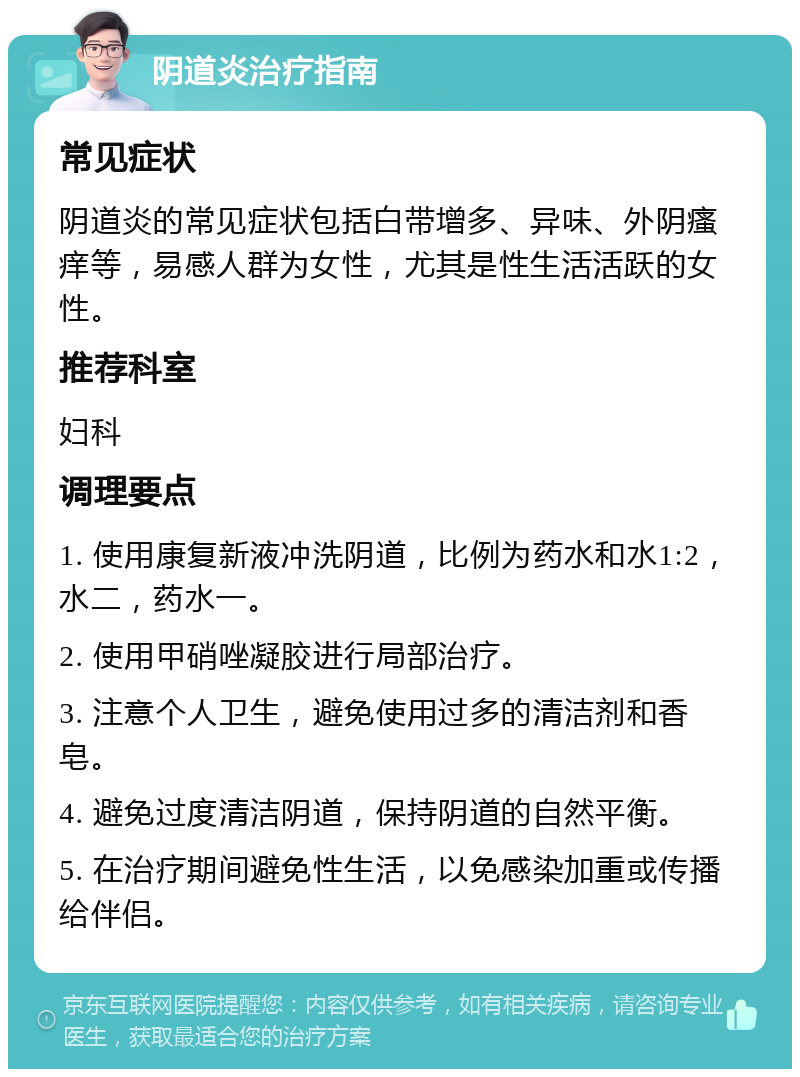 阴道炎治疗指南 常见症状 阴道炎的常见症状包括白带增多、异味、外阴瘙痒等，易感人群为女性，尤其是性生活活跃的女性。 推荐科室 妇科 调理要点 1. 使用康复新液冲洗阴道，比例为药水和水1:2，水二，药水一。 2. 使用甲硝唑凝胶进行局部治疗。 3. 注意个人卫生，避免使用过多的清洁剂和香皂。 4. 避免过度清洁阴道，保持阴道的自然平衡。 5. 在治疗期间避免性生活，以免感染加重或传播给伴侣。