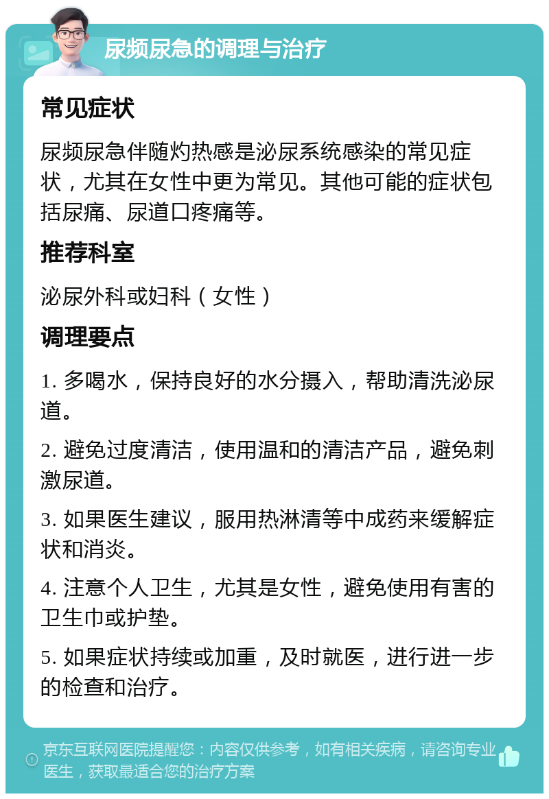 尿频尿急的调理与治疗 常见症状 尿频尿急伴随灼热感是泌尿系统感染的常见症状，尤其在女性中更为常见。其他可能的症状包括尿痛、尿道口疼痛等。 推荐科室 泌尿外科或妇科（女性） 调理要点 1. 多喝水，保持良好的水分摄入，帮助清洗泌尿道。 2. 避免过度清洁，使用温和的清洁产品，避免刺激尿道。 3. 如果医生建议，服用热淋清等中成药来缓解症状和消炎。 4. 注意个人卫生，尤其是女性，避免使用有害的卫生巾或护垫。 5. 如果症状持续或加重，及时就医，进行进一步的检查和治疗。