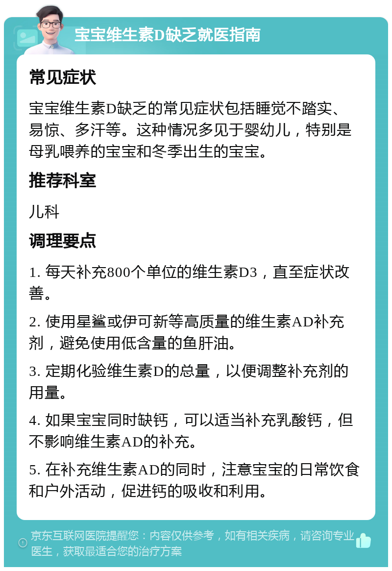 宝宝维生素D缺乏就医指南 常见症状 宝宝维生素D缺乏的常见症状包括睡觉不踏实、易惊、多汗等。这种情况多见于婴幼儿，特别是母乳喂养的宝宝和冬季出生的宝宝。 推荐科室 儿科 调理要点 1. 每天补充800个单位的维生素D3，直至症状改善。 2. 使用星鲨或伊可新等高质量的维生素AD补充剂，避免使用低含量的鱼肝油。 3. 定期化验维生素D的总量，以便调整补充剂的用量。 4. 如果宝宝同时缺钙，可以适当补充乳酸钙，但不影响维生素AD的补充。 5. 在补充维生素AD的同时，注意宝宝的日常饮食和户外活动，促进钙的吸收和利用。