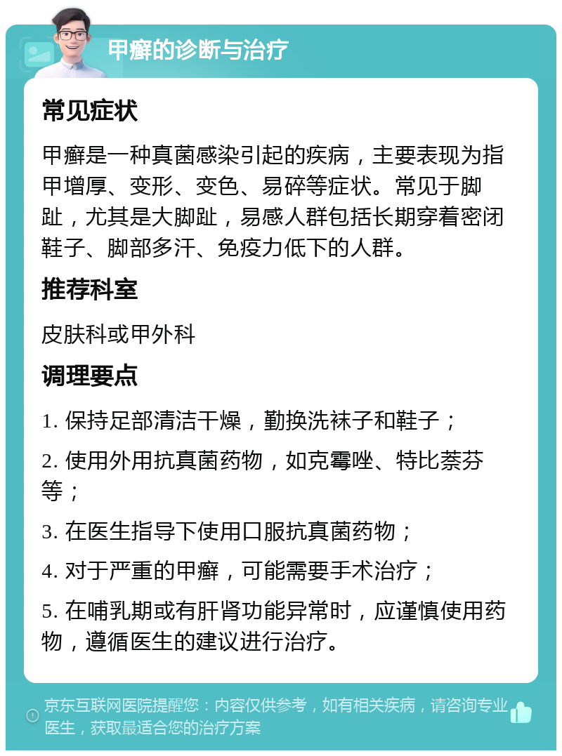 甲癣的诊断与治疗 常见症状 甲癣是一种真菌感染引起的疾病，主要表现为指甲增厚、变形、变色、易碎等症状。常见于脚趾，尤其是大脚趾，易感人群包括长期穿着密闭鞋子、脚部多汗、免疫力低下的人群。 推荐科室 皮肤科或甲外科 调理要点 1. 保持足部清洁干燥，勤换洗袜子和鞋子； 2. 使用外用抗真菌药物，如克霉唑、特比萘芬等； 3. 在医生指导下使用口服抗真菌药物； 4. 对于严重的甲癣，可能需要手术治疗； 5. 在哺乳期或有肝肾功能异常时，应谨慎使用药物，遵循医生的建议进行治疗。