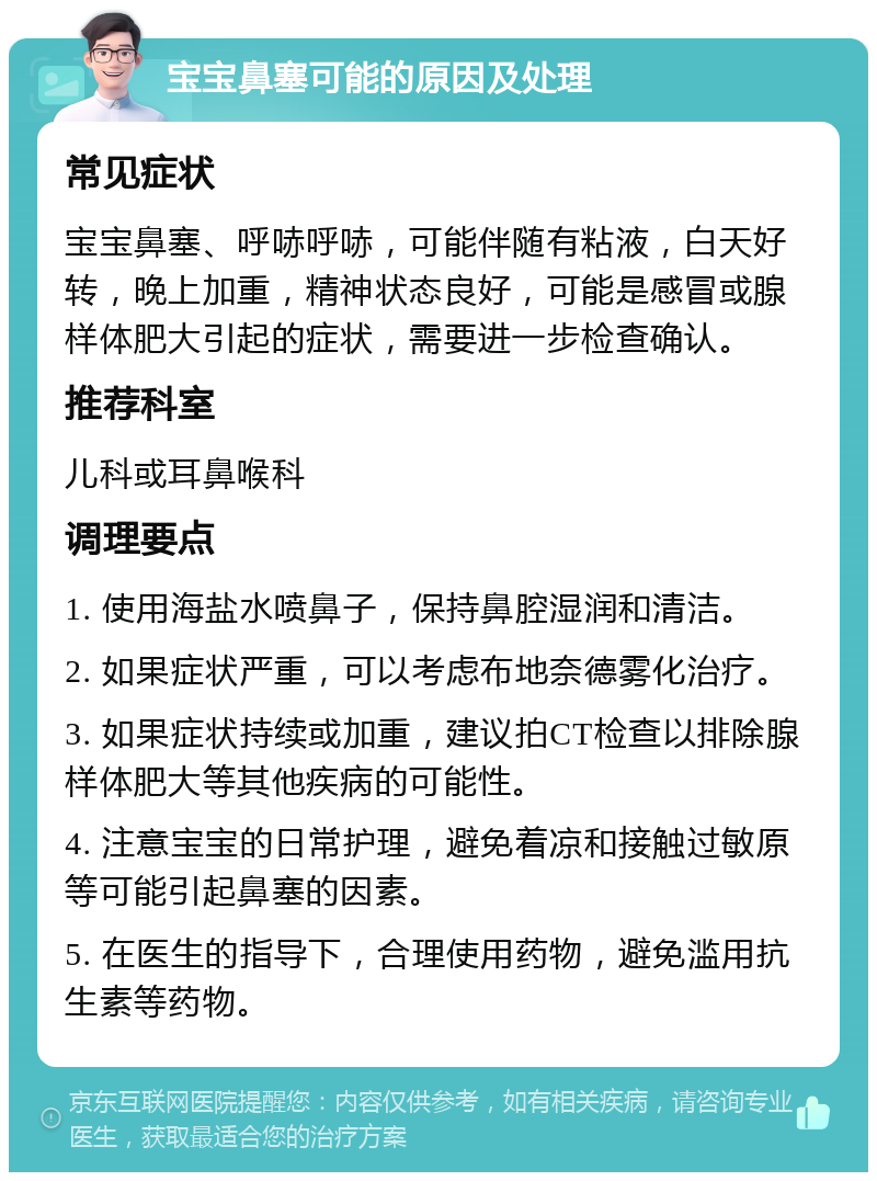 宝宝鼻塞可能的原因及处理 常见症状 宝宝鼻塞、呼哧呼哧，可能伴随有粘液，白天好转，晚上加重，精神状态良好，可能是感冒或腺样体肥大引起的症状，需要进一步检查确认。 推荐科室 儿科或耳鼻喉科 调理要点 1. 使用海盐水喷鼻子，保持鼻腔湿润和清洁。 2. 如果症状严重，可以考虑布地奈德雾化治疗。 3. 如果症状持续或加重，建议拍CT检查以排除腺样体肥大等其他疾病的可能性。 4. 注意宝宝的日常护理，避免着凉和接触过敏原等可能引起鼻塞的因素。 5. 在医生的指导下，合理使用药物，避免滥用抗生素等药物。