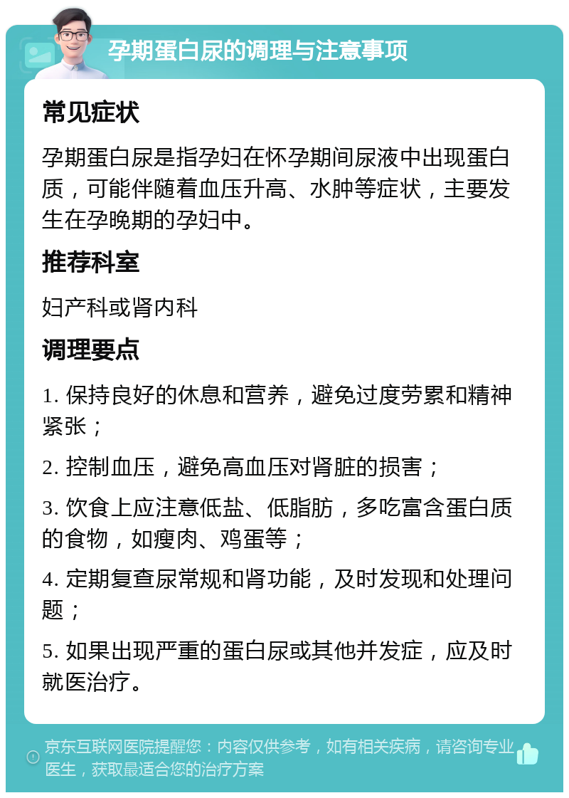 孕期蛋白尿的调理与注意事项 常见症状 孕期蛋白尿是指孕妇在怀孕期间尿液中出现蛋白质，可能伴随着血压升高、水肿等症状，主要发生在孕晚期的孕妇中。 推荐科室 妇产科或肾内科 调理要点 1. 保持良好的休息和营养，避免过度劳累和精神紧张； 2. 控制血压，避免高血压对肾脏的损害； 3. 饮食上应注意低盐、低脂肪，多吃富含蛋白质的食物，如瘦肉、鸡蛋等； 4. 定期复查尿常规和肾功能，及时发现和处理问题； 5. 如果出现严重的蛋白尿或其他并发症，应及时就医治疗。