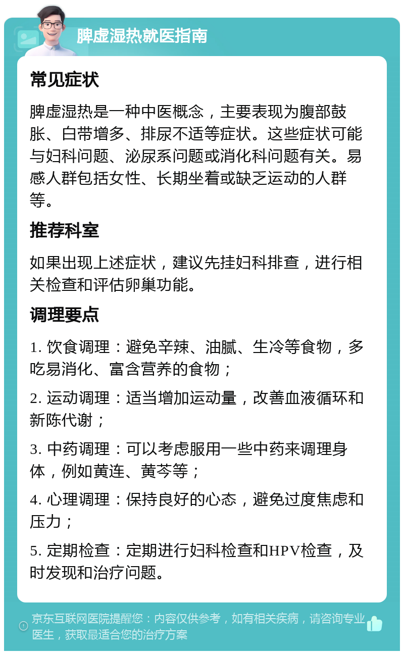 脾虚湿热就医指南 常见症状 脾虚湿热是一种中医概念，主要表现为腹部鼓胀、白带增多、排尿不适等症状。这些症状可能与妇科问题、泌尿系问题或消化科问题有关。易感人群包括女性、长期坐着或缺乏运动的人群等。 推荐科室 如果出现上述症状，建议先挂妇科排查，进行相关检查和评估卵巢功能。 调理要点 1. 饮食调理：避免辛辣、油腻、生冷等食物，多吃易消化、富含营养的食物； 2. 运动调理：适当增加运动量，改善血液循环和新陈代谢； 3. 中药调理：可以考虑服用一些中药来调理身体，例如黄连、黄芩等； 4. 心理调理：保持良好的心态，避免过度焦虑和压力； 5. 定期检查：定期进行妇科检查和HPV检查，及时发现和治疗问题。