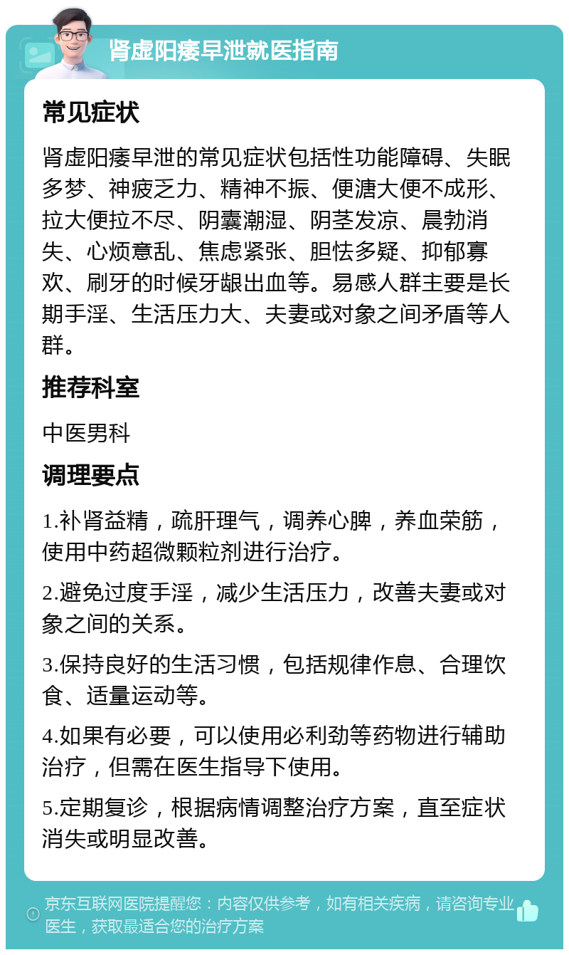 肾虚阳痿早泄就医指南 常见症状 肾虚阳痿早泄的常见症状包括性功能障碍、失眠多梦、神疲乏力、精神不振、便溏大便不成形、拉大便拉不尽、阴囊潮湿、阴茎发凉、晨勃消失、心烦意乱、焦虑紧张、胆怯多疑、抑郁寡欢、刷牙的时候牙龈出血等。易感人群主要是长期手淫、生活压力大、夫妻或对象之间矛盾等人群。 推荐科室 中医男科 调理要点 1.补肾益精，疏肝理气，调养心脾，养血荣筋，使用中药超微颗粒剂进行治疗。 2.避免过度手淫，减少生活压力，改善夫妻或对象之间的关系。 3.保持良好的生活习惯，包括规律作息、合理饮食、适量运动等。 4.如果有必要，可以使用必利劲等药物进行辅助治疗，但需在医生指导下使用。 5.定期复诊，根据病情调整治疗方案，直至症状消失或明显改善。