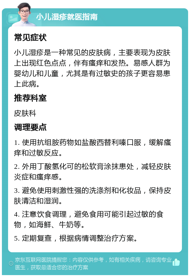 小儿湿疹就医指南 常见症状 小儿湿疹是一种常见的皮肤病，主要表现为皮肤上出现红色点点，伴有瘙痒和发热。易感人群为婴幼儿和儿童，尤其是有过敏史的孩子更容易患上此病。 推荐科室 皮肤科 调理要点 1. 使用抗组胺药物如盐酸西替利嗪口服，缓解瘙痒和过敏反应。 2. 外用丁酸氢化可的松软膏涂抹患处，减轻皮肤炎症和瘙痒感。 3. 避免使用刺激性强的洗涤剂和化妆品，保持皮肤清洁和湿润。 4. 注意饮食调理，避免食用可能引起过敏的食物，如海鲜、牛奶等。 5. 定期复查，根据病情调整治疗方案。