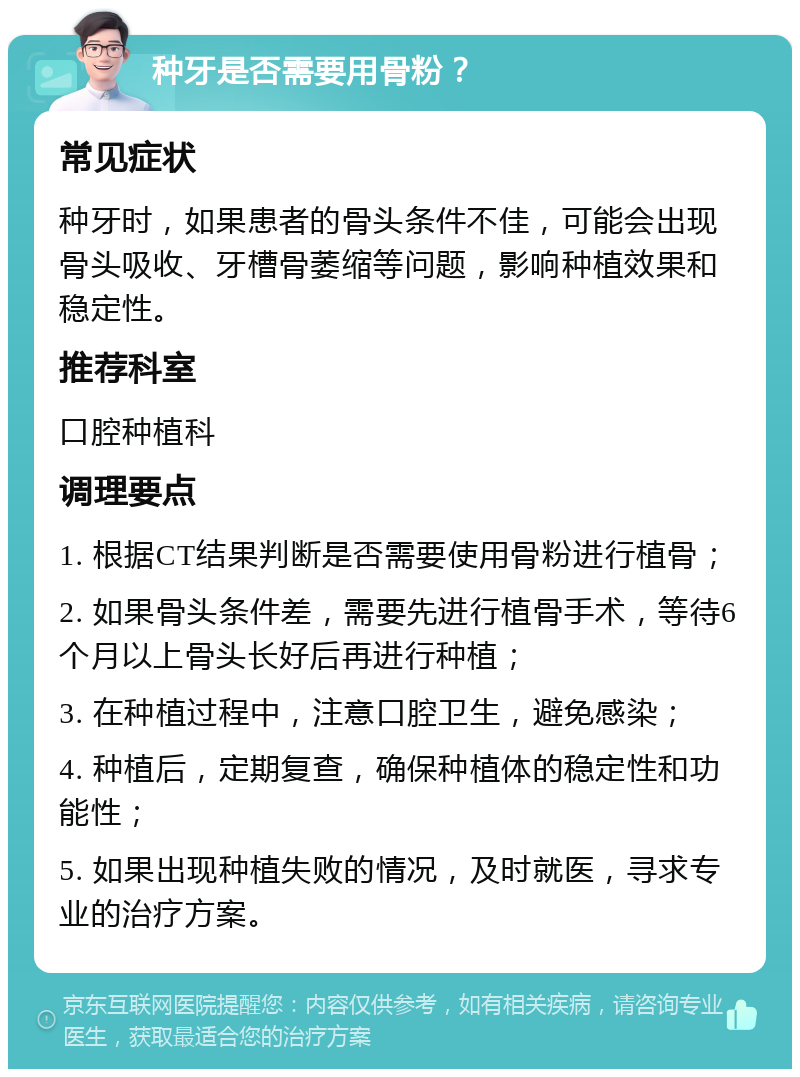 种牙是否需要用骨粉？ 常见症状 种牙时，如果患者的骨头条件不佳，可能会出现骨头吸收、牙槽骨萎缩等问题，影响种植效果和稳定性。 推荐科室 口腔种植科 调理要点 1. 根据CT结果判断是否需要使用骨粉进行植骨； 2. 如果骨头条件差，需要先进行植骨手术，等待6个月以上骨头长好后再进行种植； 3. 在种植过程中，注意口腔卫生，避免感染； 4. 种植后，定期复查，确保种植体的稳定性和功能性； 5. 如果出现种植失败的情况，及时就医，寻求专业的治疗方案。