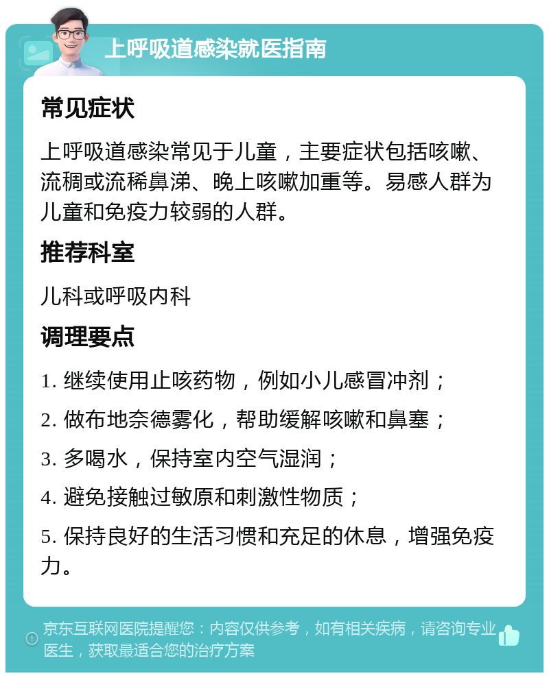 上呼吸道感染就医指南 常见症状 上呼吸道感染常见于儿童，主要症状包括咳嗽、流稠或流稀鼻涕、晚上咳嗽加重等。易感人群为儿童和免疫力较弱的人群。 推荐科室 儿科或呼吸内科 调理要点 1. 继续使用止咳药物，例如小儿感冒冲剂； 2. 做布地奈德雾化，帮助缓解咳嗽和鼻塞； 3. 多喝水，保持室内空气湿润； 4. 避免接触过敏原和刺激性物质； 5. 保持良好的生活习惯和充足的休息，增强免疫力。