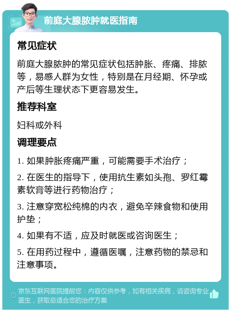 前庭大腺脓肿就医指南 常见症状 前庭大腺脓肿的常见症状包括肿胀、疼痛、排脓等，易感人群为女性，特别是在月经期、怀孕或产后等生理状态下更容易发生。 推荐科室 妇科或外科 调理要点 1. 如果肿胀疼痛严重，可能需要手术治疗； 2. 在医生的指导下，使用抗生素如头孢、罗红霉素软膏等进行药物治疗； 3. 注意穿宽松纯棉的内衣，避免辛辣食物和使用护垫； 4. 如果有不适，应及时就医或咨询医生； 5. 在用药过程中，遵循医嘱，注意药物的禁忌和注意事项。