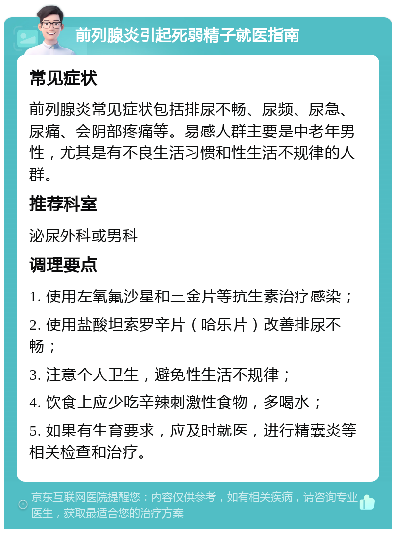 前列腺炎引起死弱精子就医指南 常见症状 前列腺炎常见症状包括排尿不畅、尿频、尿急、尿痛、会阴部疼痛等。易感人群主要是中老年男性，尤其是有不良生活习惯和性生活不规律的人群。 推荐科室 泌尿外科或男科 调理要点 1. 使用左氧氟沙星和三金片等抗生素治疗感染； 2. 使用盐酸坦索罗辛片（哈乐片）改善排尿不畅； 3. 注意个人卫生，避免性生活不规律； 4. 饮食上应少吃辛辣刺激性食物，多喝水； 5. 如果有生育要求，应及时就医，进行精囊炎等相关检查和治疗。