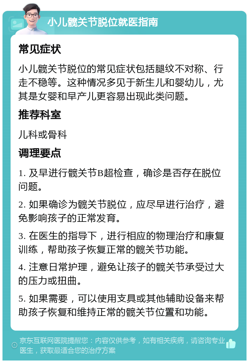 小儿髋关节脱位就医指南 常见症状 小儿髋关节脱位的常见症状包括腿纹不对称、行走不稳等。这种情况多见于新生儿和婴幼儿，尤其是女婴和早产儿更容易出现此类问题。 推荐科室 儿科或骨科 调理要点 1. 及早进行髋关节B超检查，确诊是否存在脱位问题。 2. 如果确诊为髋关节脱位，应尽早进行治疗，避免影响孩子的正常发育。 3. 在医生的指导下，进行相应的物理治疗和康复训练，帮助孩子恢复正常的髋关节功能。 4. 注意日常护理，避免让孩子的髋关节承受过大的压力或扭曲。 5. 如果需要，可以使用支具或其他辅助设备来帮助孩子恢复和维持正常的髋关节位置和功能。