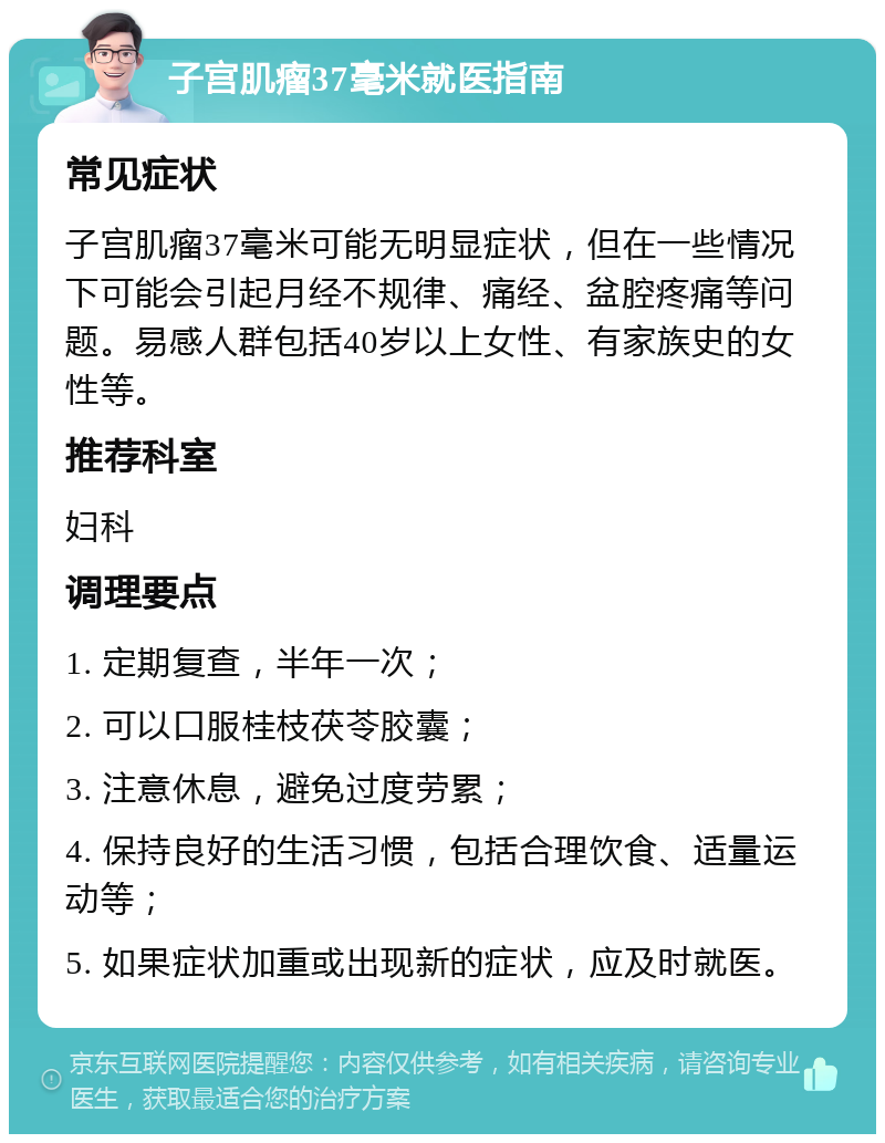 子宫肌瘤37毫米就医指南 常见症状 子宫肌瘤37毫米可能无明显症状，但在一些情况下可能会引起月经不规律、痛经、盆腔疼痛等问题。易感人群包括40岁以上女性、有家族史的女性等。 推荐科室 妇科 调理要点 1. 定期复查，半年一次； 2. 可以口服桂枝茯苓胶囊； 3. 注意休息，避免过度劳累； 4. 保持良好的生活习惯，包括合理饮食、适量运动等； 5. 如果症状加重或出现新的症状，应及时就医。