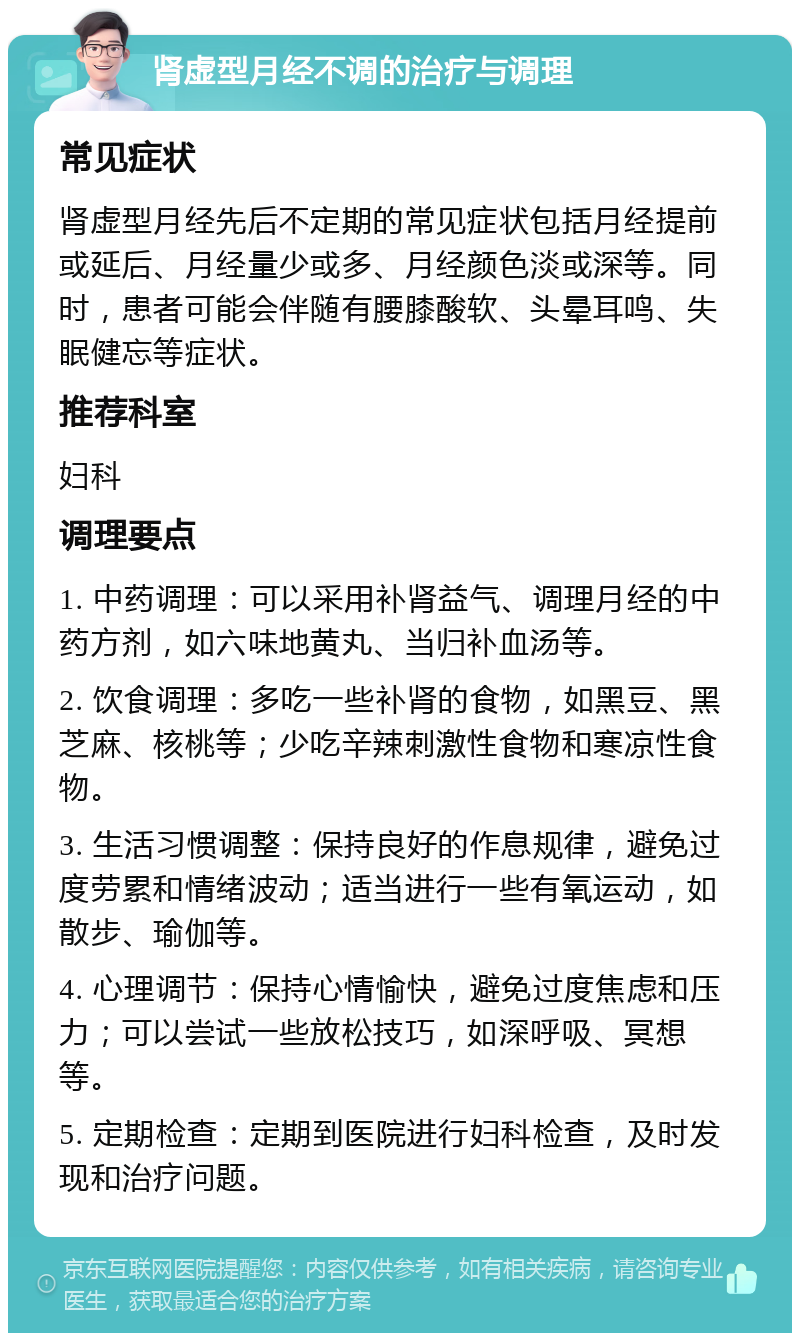 肾虚型月经不调的治疗与调理 常见症状 肾虚型月经先后不定期的常见症状包括月经提前或延后、月经量少或多、月经颜色淡或深等。同时，患者可能会伴随有腰膝酸软、头晕耳鸣、失眠健忘等症状。 推荐科室 妇科 调理要点 1. 中药调理：可以采用补肾益气、调理月经的中药方剂，如六味地黄丸、当归补血汤等。 2. 饮食调理：多吃一些补肾的食物，如黑豆、黑芝麻、核桃等；少吃辛辣刺激性食物和寒凉性食物。 3. 生活习惯调整：保持良好的作息规律，避免过度劳累和情绪波动；适当进行一些有氧运动，如散步、瑜伽等。 4. 心理调节：保持心情愉快，避免过度焦虑和压力；可以尝试一些放松技巧，如深呼吸、冥想等。 5. 定期检查：定期到医院进行妇科检查，及时发现和治疗问题。