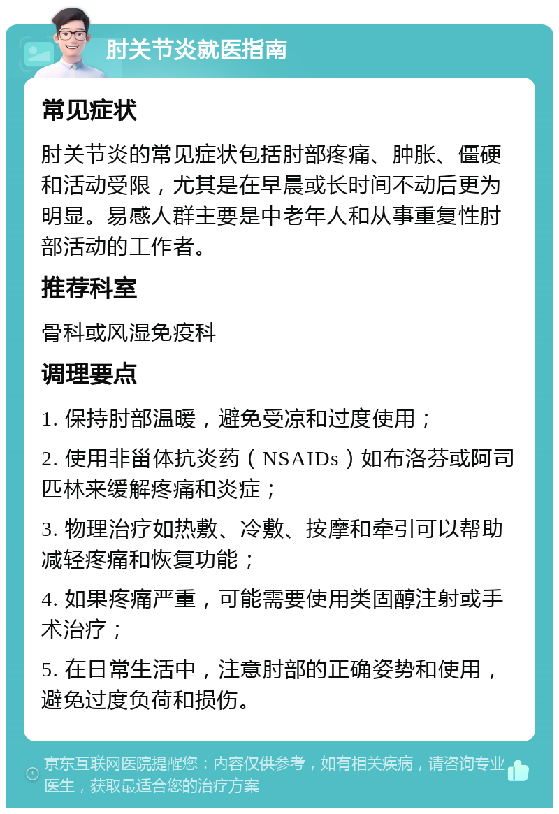 肘关节炎就医指南 常见症状 肘关节炎的常见症状包括肘部疼痛、肿胀、僵硬和活动受限，尤其是在早晨或长时间不动后更为明显。易感人群主要是中老年人和从事重复性肘部活动的工作者。 推荐科室 骨科或风湿免疫科 调理要点 1. 保持肘部温暖，避免受凉和过度使用； 2. 使用非甾体抗炎药（NSAIDs）如布洛芬或阿司匹林来缓解疼痛和炎症； 3. 物理治疗如热敷、冷敷、按摩和牵引可以帮助减轻疼痛和恢复功能； 4. 如果疼痛严重，可能需要使用类固醇注射或手术治疗； 5. 在日常生活中，注意肘部的正确姿势和使用，避免过度负荷和损伤。