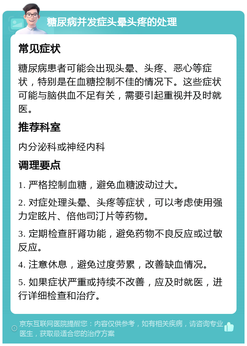 糖尿病并发症头晕头疼的处理 常见症状 糖尿病患者可能会出现头晕、头疼、恶心等症状，特别是在血糖控制不佳的情况下。这些症状可能与脑供血不足有关，需要引起重视并及时就医。 推荐科室 内分泌科或神经内科 调理要点 1. 严格控制血糖，避免血糖波动过大。 2. 对症处理头晕、头疼等症状，可以考虑使用强力定眩片、倍他司汀片等药物。 3. 定期检查肝肾功能，避免药物不良反应或过敏反应。 4. 注意休息，避免过度劳累，改善缺血情况。 5. 如果症状严重或持续不改善，应及时就医，进行详细检查和治疗。