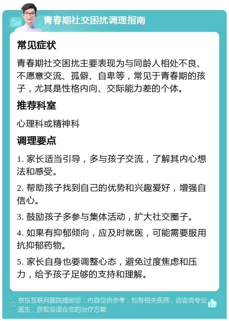 青春期社交困扰调理指南 常见症状 青春期社交困扰主要表现为与同龄人相处不良、不愿意交流、孤僻、自卑等，常见于青春期的孩子，尤其是性格内向、交际能力差的个体。 推荐科室 心理科或精神科 调理要点 1. 家长适当引导，多与孩子交流，了解其内心想法和感受。 2. 帮助孩子找到自己的优势和兴趣爱好，增强自信心。 3. 鼓励孩子多参与集体活动，扩大社交圈子。 4. 如果有抑郁倾向，应及时就医，可能需要服用抗抑郁药物。 5. 家长自身也要调整心态，避免过度焦虑和压力，给予孩子足够的支持和理解。