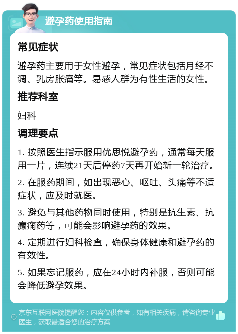 避孕药使用指南 常见症状 避孕药主要用于女性避孕，常见症状包括月经不调、乳房胀痛等。易感人群为有性生活的女性。 推荐科室 妇科 调理要点 1. 按照医生指示服用优思悦避孕药，通常每天服用一片，连续21天后停药7天再开始新一轮治疗。 2. 在服药期间，如出现恶心、呕吐、头痛等不适症状，应及时就医。 3. 避免与其他药物同时使用，特别是抗生素、抗癫痫药等，可能会影响避孕药的效果。 4. 定期进行妇科检查，确保身体健康和避孕药的有效性。 5. 如果忘记服药，应在24小时内补服，否则可能会降低避孕效果。