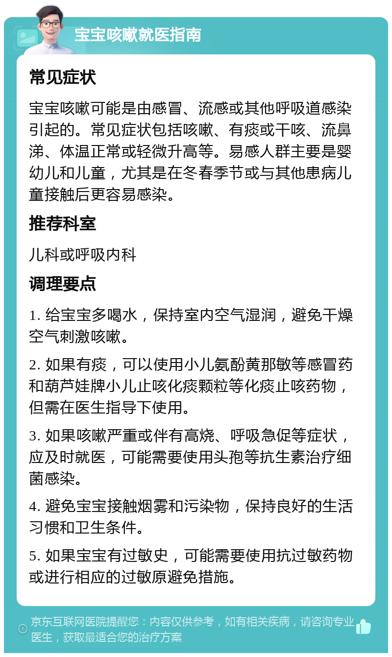 宝宝咳嗽就医指南 常见症状 宝宝咳嗽可能是由感冒、流感或其他呼吸道感染引起的。常见症状包括咳嗽、有痰或干咳、流鼻涕、体温正常或轻微升高等。易感人群主要是婴幼儿和儿童，尤其是在冬春季节或与其他患病儿童接触后更容易感染。 推荐科室 儿科或呼吸内科 调理要点 1. 给宝宝多喝水，保持室内空气湿润，避免干燥空气刺激咳嗽。 2. 如果有痰，可以使用小儿氨酚黄那敏等感冒药和葫芦娃牌小儿止咳化痰颗粒等化痰止咳药物，但需在医生指导下使用。 3. 如果咳嗽严重或伴有高烧、呼吸急促等症状，应及时就医，可能需要使用头孢等抗生素治疗细菌感染。 4. 避免宝宝接触烟雾和污染物，保持良好的生活习惯和卫生条件。 5. 如果宝宝有过敏史，可能需要使用抗过敏药物或进行相应的过敏原避免措施。