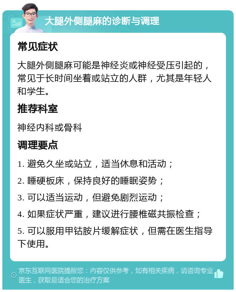 大腿外侧腿麻的诊断与调理 常见症状 大腿外侧腿麻可能是神经炎或神经受压引起的，常见于长时间坐着或站立的人群，尤其是年轻人和学生。 推荐科室 神经内科或骨科 调理要点 1. 避免久坐或站立，适当休息和活动； 2. 睡硬板床，保持良好的睡眠姿势； 3. 可以适当运动，但避免剧烈运动； 4. 如果症状严重，建议进行腰椎磁共振检查； 5. 可以服用甲钴胺片缓解症状，但需在医生指导下使用。