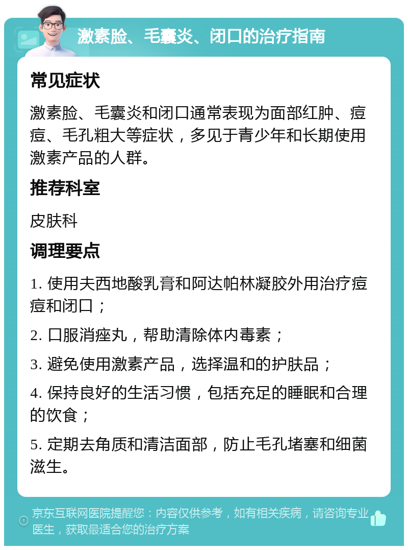 激素脸、毛囊炎、闭口的治疗指南 常见症状 激素脸、毛囊炎和闭口通常表现为面部红肿、痘痘、毛孔粗大等症状，多见于青少年和长期使用激素产品的人群。 推荐科室 皮肤科 调理要点 1. 使用夫西地酸乳膏和阿达帕林凝胶外用治疗痘痘和闭口； 2. 口服消痤丸，帮助清除体内毒素； 3. 避免使用激素产品，选择温和的护肤品； 4. 保持良好的生活习惯，包括充足的睡眠和合理的饮食； 5. 定期去角质和清洁面部，防止毛孔堵塞和细菌滋生。