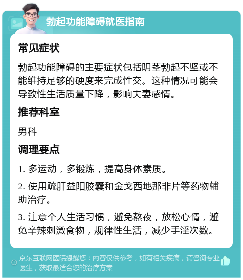 勃起功能障碍就医指南 常见症状 勃起功能障碍的主要症状包括阴茎勃起不坚或不能维持足够的硬度来完成性交。这种情况可能会导致性生活质量下降，影响夫妻感情。 推荐科室 男科 调理要点 1. 多运动，多锻炼，提高身体素质。 2. 使用疏肝益阳胶囊和金戈西地那非片等药物辅助治疗。 3. 注意个人生活习惯，避免熬夜，放松心情，避免辛辣刺激食物，规律性生活，减少手淫次数。