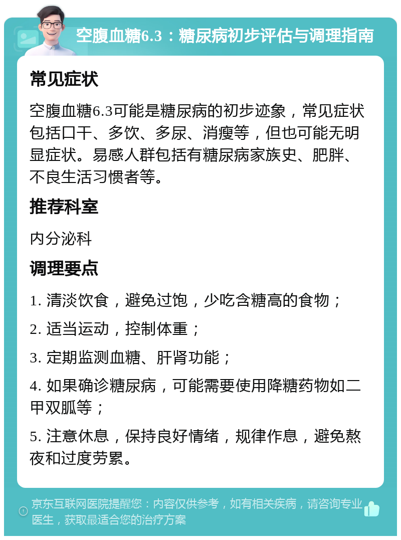 空腹血糖6.3：糖尿病初步评估与调理指南 常见症状 空腹血糖6.3可能是糖尿病的初步迹象，常见症状包括口干、多饮、多尿、消瘦等，但也可能无明显症状。易感人群包括有糖尿病家族史、肥胖、不良生活习惯者等。 推荐科室 内分泌科 调理要点 1. 清淡饮食，避免过饱，少吃含糖高的食物； 2. 适当运动，控制体重； 3. 定期监测血糖、肝肾功能； 4. 如果确诊糖尿病，可能需要使用降糖药物如二甲双胍等； 5. 注意休息，保持良好情绪，规律作息，避免熬夜和过度劳累。