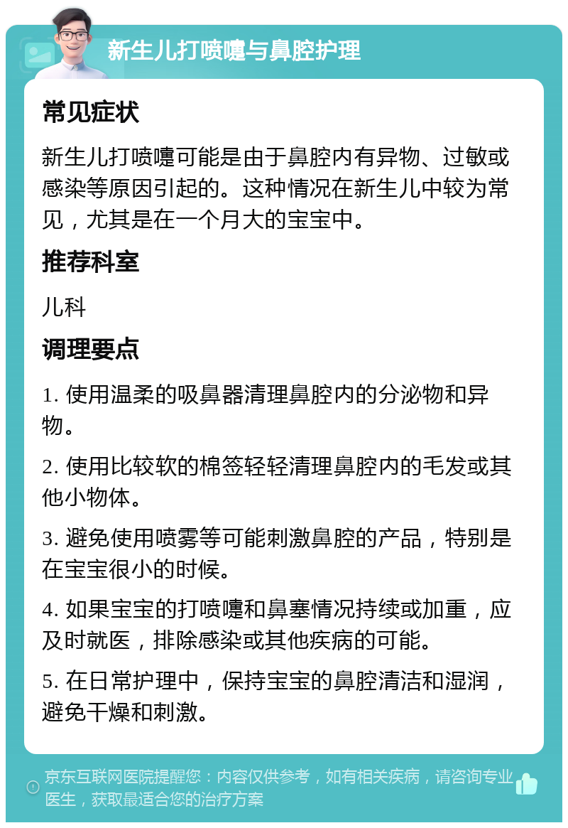 新生儿打喷嚏与鼻腔护理 常见症状 新生儿打喷嚏可能是由于鼻腔内有异物、过敏或感染等原因引起的。这种情况在新生儿中较为常见，尤其是在一个月大的宝宝中。 推荐科室 儿科 调理要点 1. 使用温柔的吸鼻器清理鼻腔内的分泌物和异物。 2. 使用比较软的棉签轻轻清理鼻腔内的毛发或其他小物体。 3. 避免使用喷雾等可能刺激鼻腔的产品，特别是在宝宝很小的时候。 4. 如果宝宝的打喷嚏和鼻塞情况持续或加重，应及时就医，排除感染或其他疾病的可能。 5. 在日常护理中，保持宝宝的鼻腔清洁和湿润，避免干燥和刺激。