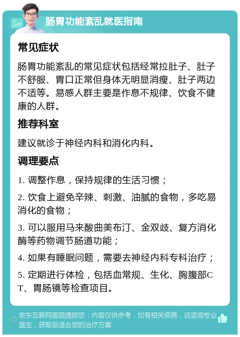 肠胃功能紊乱就医指南 常见症状 肠胃功能紊乱的常见症状包括经常拉肚子、肚子不舒服、胃口正常但身体无明显消瘦、肚子两边不适等。易感人群主要是作息不规律、饮食不健康的人群。 推荐科室 建议就诊于神经内科和消化内科。 调理要点 1. 调整作息，保持规律的生活习惯； 2. 饮食上避免辛辣、刺激、油腻的食物，多吃易消化的食物； 3. 可以服用马来酸曲美布汀、金双歧、复方消化酶等药物调节肠道功能； 4. 如果有睡眠问题，需要去神经内科专科治疗； 5. 定期进行体检，包括血常规、生化、胸腹部CT、胃肠镜等检查项目。