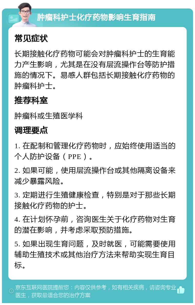 肿瘤科护士化疗药物影响生育指南 常见症状 长期接触化疗药物可能会对肿瘤科护士的生育能力产生影响，尤其是在没有层流操作台等防护措施的情况下。易感人群包括长期接触化疗药物的肿瘤科护士。 推荐科室 肿瘤科或生殖医学科 调理要点 1. 在配制和管理化疗药物时，应始终使用适当的个人防护设备（PPE）。 2. 如果可能，使用层流操作台或其他隔离设备来减少暴露风险。 3. 定期进行生殖健康检查，特别是对于那些长期接触化疗药物的护士。 4. 在计划怀孕前，咨询医生关于化疗药物对生育的潜在影响，并考虑采取预防措施。 5. 如果出现生育问题，及时就医，可能需要使用辅助生殖技术或其他治疗方法来帮助实现生育目标。