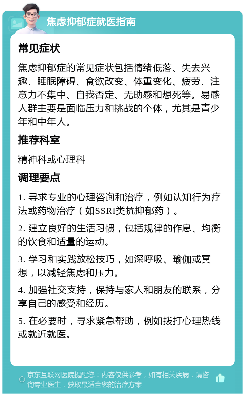 焦虑抑郁症就医指南 常见症状 焦虑抑郁症的常见症状包括情绪低落、失去兴趣、睡眠障碍、食欲改变、体重变化、疲劳、注意力不集中、自我否定、无助感和想死等。易感人群主要是面临压力和挑战的个体，尤其是青少年和中年人。 推荐科室 精神科或心理科 调理要点 1. 寻求专业的心理咨询和治疗，例如认知行为疗法或药物治疗（如SSRI类抗抑郁药）。 2. 建立良好的生活习惯，包括规律的作息、均衡的饮食和适量的运动。 3. 学习和实践放松技巧，如深呼吸、瑜伽或冥想，以减轻焦虑和压力。 4. 加强社交支持，保持与家人和朋友的联系，分享自己的感受和经历。 5. 在必要时，寻求紧急帮助，例如拨打心理热线或就近就医。