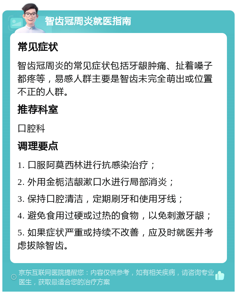 智齿冠周炎就医指南 常见症状 智齿冠周炎的常见症状包括牙龈肿痛、扯着嗓子都疼等，易感人群主要是智齿未完全萌出或位置不正的人群。 推荐科室 口腔科 调理要点 1. 口服阿莫西林进行抗感染治疗； 2. 外用金栀洁龈漱口水进行局部消炎； 3. 保持口腔清洁，定期刷牙和使用牙线； 4. 避免食用过硬或过热的食物，以免刺激牙龈； 5. 如果症状严重或持续不改善，应及时就医并考虑拔除智齿。