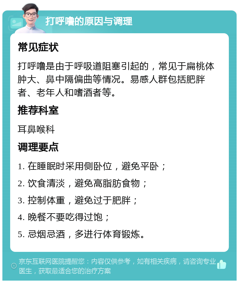 打呼噜的原因与调理 常见症状 打呼噜是由于呼吸道阻塞引起的，常见于扁桃体肿大、鼻中隔偏曲等情况。易感人群包括肥胖者、老年人和嗜酒者等。 推荐科室 耳鼻喉科 调理要点 1. 在睡眠时采用侧卧位，避免平卧； 2. 饮食清淡，避免高脂肪食物； 3. 控制体重，避免过于肥胖； 4. 晚餐不要吃得过饱； 5. 忌烟忌酒，多进行体育锻炼。