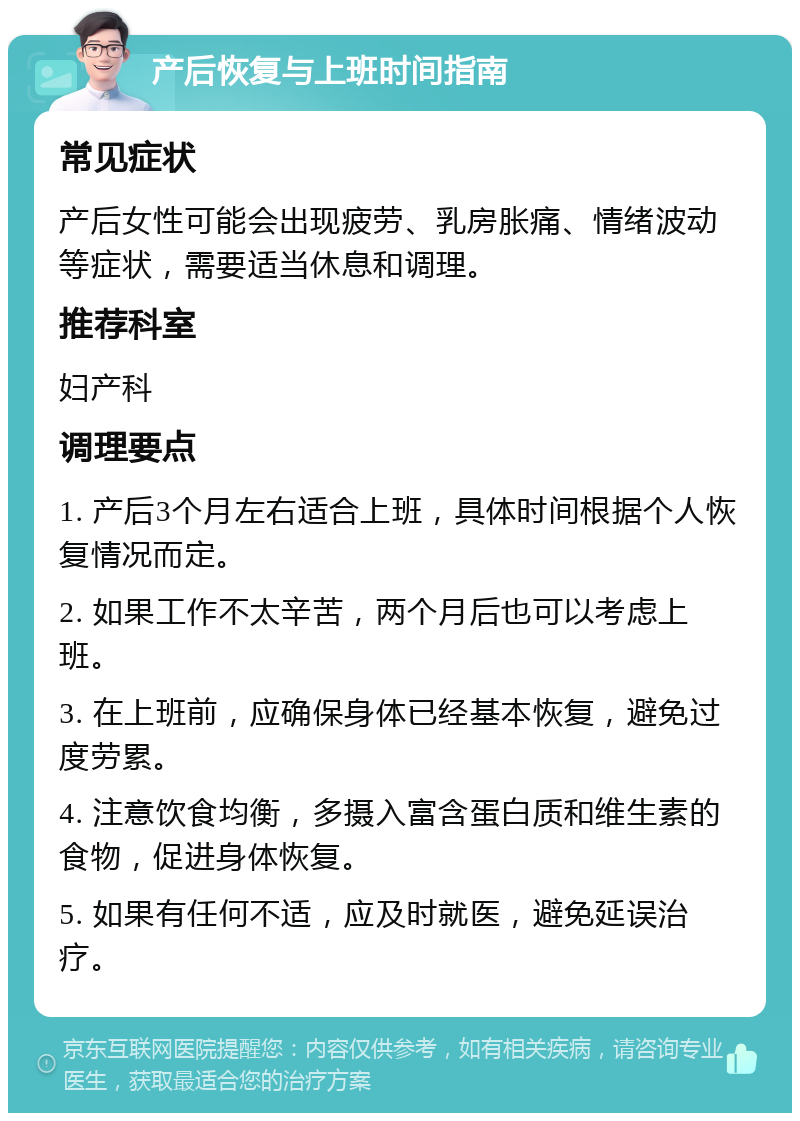 产后恢复与上班时间指南 常见症状 产后女性可能会出现疲劳、乳房胀痛、情绪波动等症状，需要适当休息和调理。 推荐科室 妇产科 调理要点 1. 产后3个月左右适合上班，具体时间根据个人恢复情况而定。 2. 如果工作不太辛苦，两个月后也可以考虑上班。 3. 在上班前，应确保身体已经基本恢复，避免过度劳累。 4. 注意饮食均衡，多摄入富含蛋白质和维生素的食物，促进身体恢复。 5. 如果有任何不适，应及时就医，避免延误治疗。