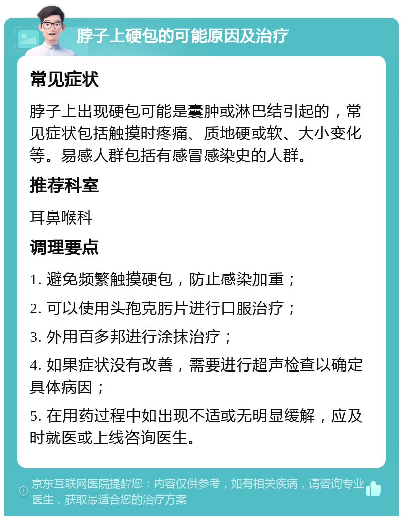 脖子上硬包的可能原因及治疗 常见症状 脖子上出现硬包可能是囊肿或淋巴结引起的，常见症状包括触摸时疼痛、质地硬或软、大小变化等。易感人群包括有感冒感染史的人群。 推荐科室 耳鼻喉科 调理要点 1. 避免频繁触摸硬包，防止感染加重； 2. 可以使用头孢克肟片进行口服治疗； 3. 外用百多邦进行涂抹治疗； 4. 如果症状没有改善，需要进行超声检查以确定具体病因； 5. 在用药过程中如出现不适或无明显缓解，应及时就医或上线咨询医生。