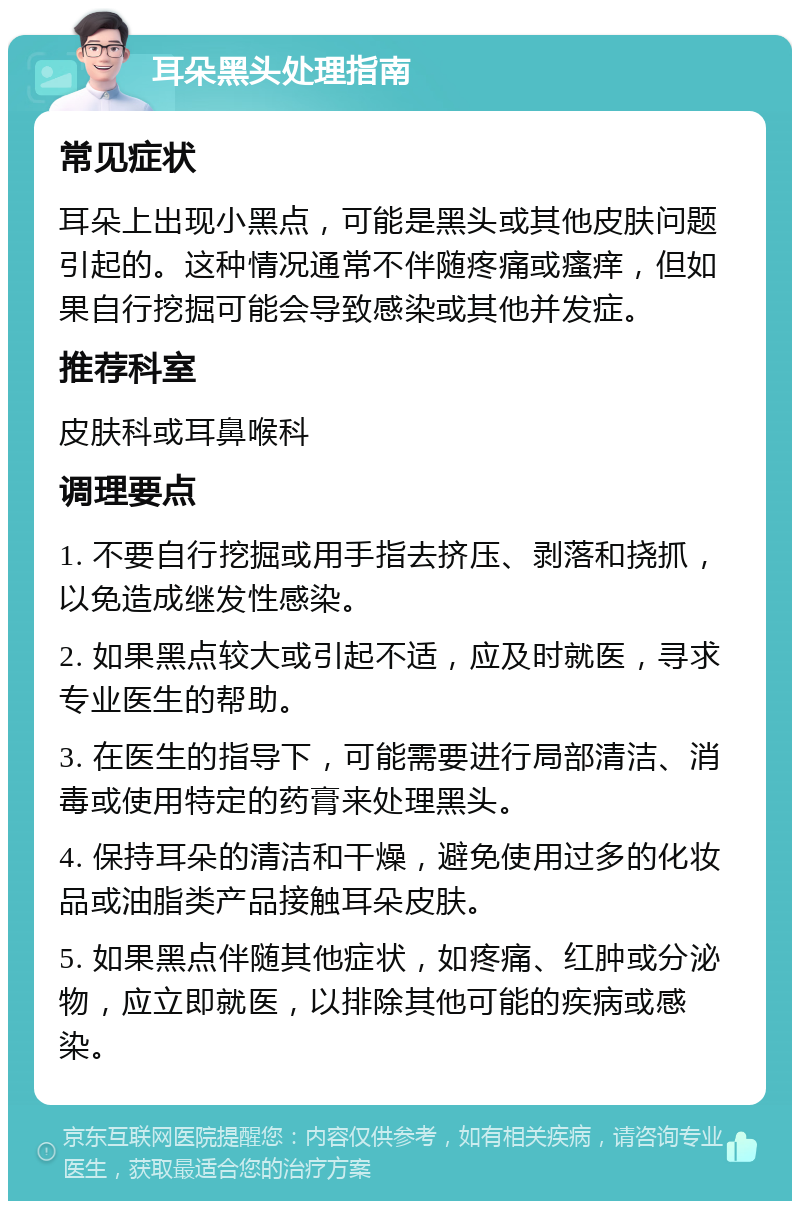 耳朵黑头处理指南 常见症状 耳朵上出现小黑点，可能是黑头或其他皮肤问题引起的。这种情况通常不伴随疼痛或瘙痒，但如果自行挖掘可能会导致感染或其他并发症。 推荐科室 皮肤科或耳鼻喉科 调理要点 1. 不要自行挖掘或用手指去挤压、剥落和挠抓，以免造成继发性感染。 2. 如果黑点较大或引起不适，应及时就医，寻求专业医生的帮助。 3. 在医生的指导下，可能需要进行局部清洁、消毒或使用特定的药膏来处理黑头。 4. 保持耳朵的清洁和干燥，避免使用过多的化妆品或油脂类产品接触耳朵皮肤。 5. 如果黑点伴随其他症状，如疼痛、红肿或分泌物，应立即就医，以排除其他可能的疾病或感染。