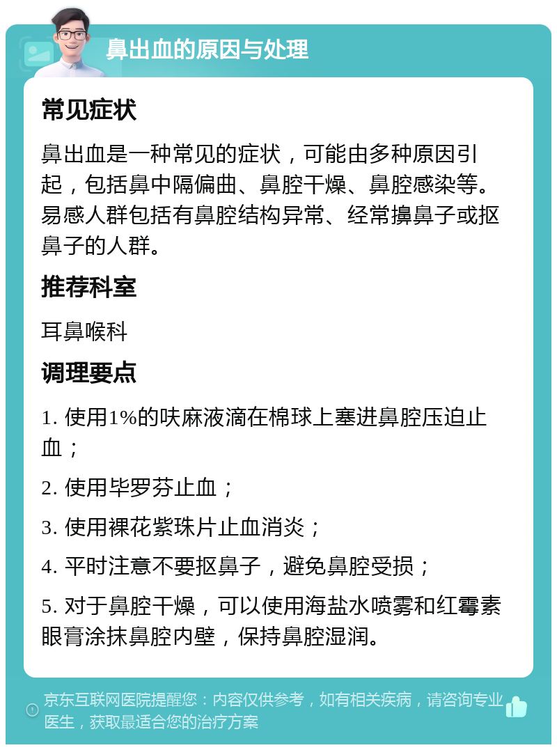 鼻出血的原因与处理 常见症状 鼻出血是一种常见的症状，可能由多种原因引起，包括鼻中隔偏曲、鼻腔干燥、鼻腔感染等。易感人群包括有鼻腔结构异常、经常擤鼻子或抠鼻子的人群。 推荐科室 耳鼻喉科 调理要点 1. 使用1%的呋麻液滴在棉球上塞进鼻腔压迫止血； 2. 使用毕罗芬止血； 3. 使用裸花紫珠片止血消炎； 4. 平时注意不要抠鼻子，避免鼻腔受损； 5. 对于鼻腔干燥，可以使用海盐水喷雾和红霉素眼膏涂抹鼻腔内壁，保持鼻腔湿润。