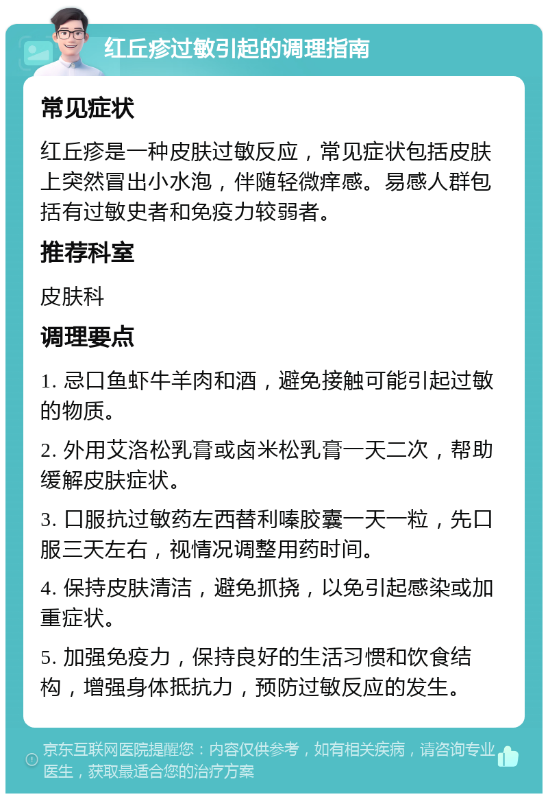 红丘疹过敏引起的调理指南 常见症状 红丘疹是一种皮肤过敏反应，常见症状包括皮肤上突然冒出小水泡，伴随轻微痒感。易感人群包括有过敏史者和免疫力较弱者。 推荐科室 皮肤科 调理要点 1. 忌口鱼虾牛羊肉和酒，避免接触可能引起过敏的物质。 2. 外用艾洛松乳膏或卤米松乳膏一天二次，帮助缓解皮肤症状。 3. 口服抗过敏药左西替利嗪胶囊一天一粒，先口服三天左右，视情况调整用药时间。 4. 保持皮肤清洁，避免抓挠，以免引起感染或加重症状。 5. 加强免疫力，保持良好的生活习惯和饮食结构，增强身体抵抗力，预防过敏反应的发生。