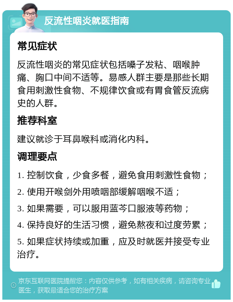 反流性咽炎就医指南 常见症状 反流性咽炎的常见症状包括嗓子发粘、咽喉肿痛、胸口中间不适等。易感人群主要是那些长期食用刺激性食物、不规律饮食或有胃食管反流病史的人群。 推荐科室 建议就诊于耳鼻喉科或消化内科。 调理要点 1. 控制饮食，少食多餐，避免食用刺激性食物； 2. 使用开喉剑外用喷咽部缓解咽喉不适； 3. 如果需要，可以服用蓝芩口服液等药物； 4. 保持良好的生活习惯，避免熬夜和过度劳累； 5. 如果症状持续或加重，应及时就医并接受专业治疗。