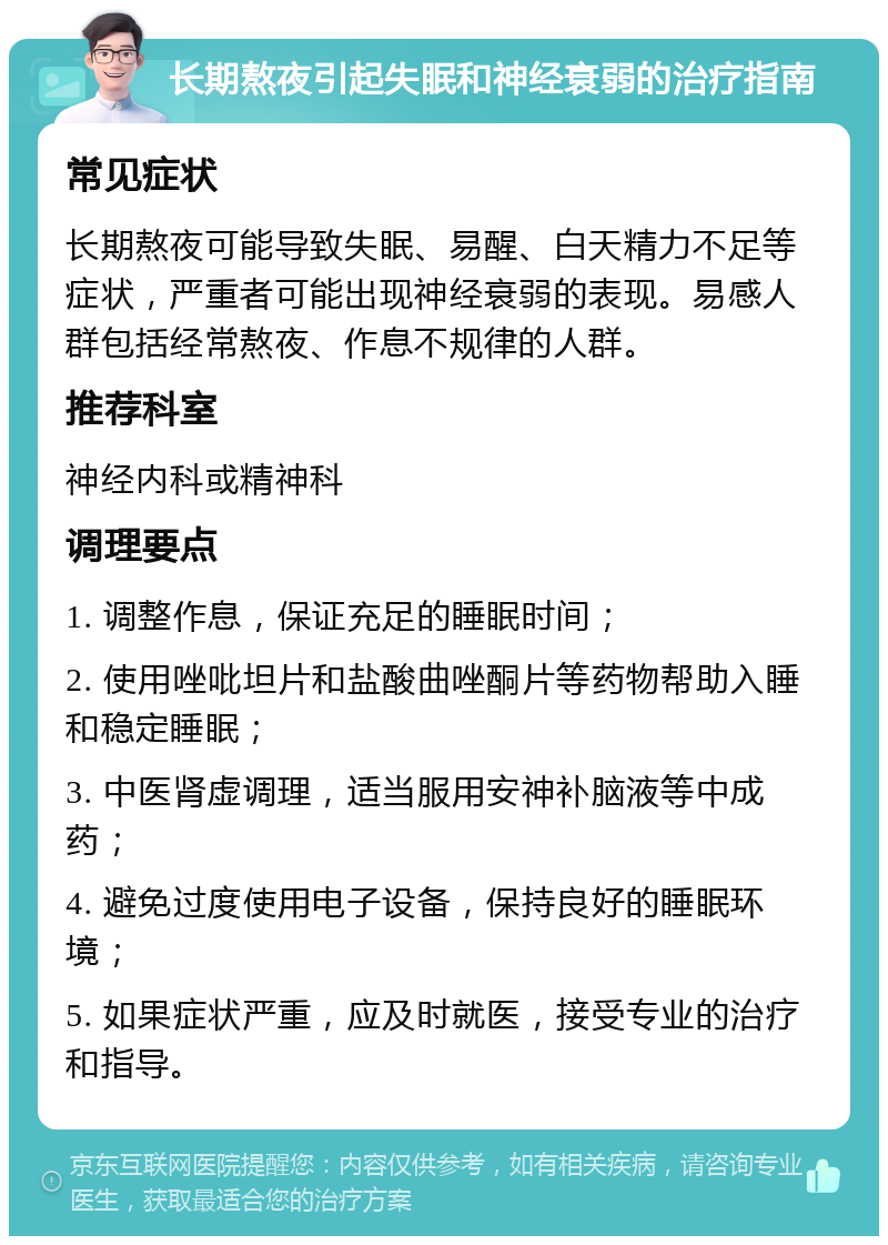 长期熬夜引起失眠和神经衰弱的治疗指南 常见症状 长期熬夜可能导致失眠、易醒、白天精力不足等症状，严重者可能出现神经衰弱的表现。易感人群包括经常熬夜、作息不规律的人群。 推荐科室 神经内科或精神科 调理要点 1. 调整作息，保证充足的睡眠时间； 2. 使用唑吡坦片和盐酸曲唑酮片等药物帮助入睡和稳定睡眠； 3. 中医肾虚调理，适当服用安神补脑液等中成药； 4. 避免过度使用电子设备，保持良好的睡眠环境； 5. 如果症状严重，应及时就医，接受专业的治疗和指导。