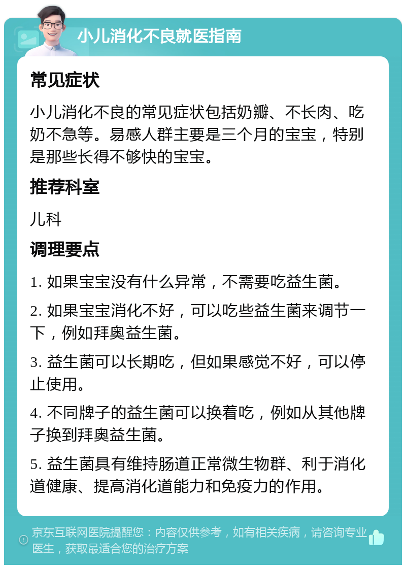 小儿消化不良就医指南 常见症状 小儿消化不良的常见症状包括奶瓣、不长肉、吃奶不急等。易感人群主要是三个月的宝宝，特别是那些长得不够快的宝宝。 推荐科室 儿科 调理要点 1. 如果宝宝没有什么异常，不需要吃益生菌。 2. 如果宝宝消化不好，可以吃些益生菌来调节一下，例如拜奥益生菌。 3. 益生菌可以长期吃，但如果感觉不好，可以停止使用。 4. 不同牌子的益生菌可以换着吃，例如从其他牌子换到拜奥益生菌。 5. 益生菌具有维持肠道正常微生物群、利于消化道健康、提高消化道能力和免疫力的作用。