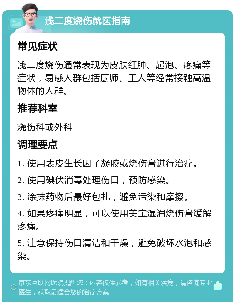 浅二度烧伤就医指南 常见症状 浅二度烧伤通常表现为皮肤红肿、起泡、疼痛等症状，易感人群包括厨师、工人等经常接触高温物体的人群。 推荐科室 烧伤科或外科 调理要点 1. 使用表皮生长因子凝胶或烧伤膏进行治疗。 2. 使用碘伏消毒处理伤口，预防感染。 3. 涂抹药物后最好包扎，避免污染和摩擦。 4. 如果疼痛明显，可以使用美宝湿润烧伤膏缓解疼痛。 5. 注意保持伤口清洁和干燥，避免破坏水泡和感染。