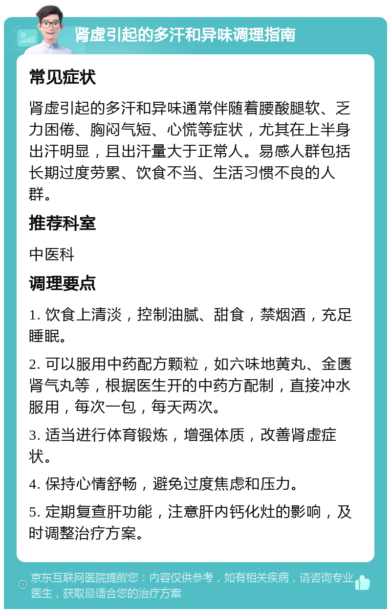 肾虚引起的多汗和异味调理指南 常见症状 肾虚引起的多汗和异味通常伴随着腰酸腿软、乏力困倦、胸闷气短、心慌等症状，尤其在上半身出汗明显，且出汗量大于正常人。易感人群包括长期过度劳累、饮食不当、生活习惯不良的人群。 推荐科室 中医科 调理要点 1. 饮食上清淡，控制油腻、甜食，禁烟酒，充足睡眠。 2. 可以服用中药配方颗粒，如六味地黄丸、金匮肾气丸等，根据医生开的中药方配制，直接冲水服用，每次一包，每天两次。 3. 适当进行体育锻炼，增强体质，改善肾虚症状。 4. 保持心情舒畅，避免过度焦虑和压力。 5. 定期复查肝功能，注意肝内钙化灶的影响，及时调整治疗方案。