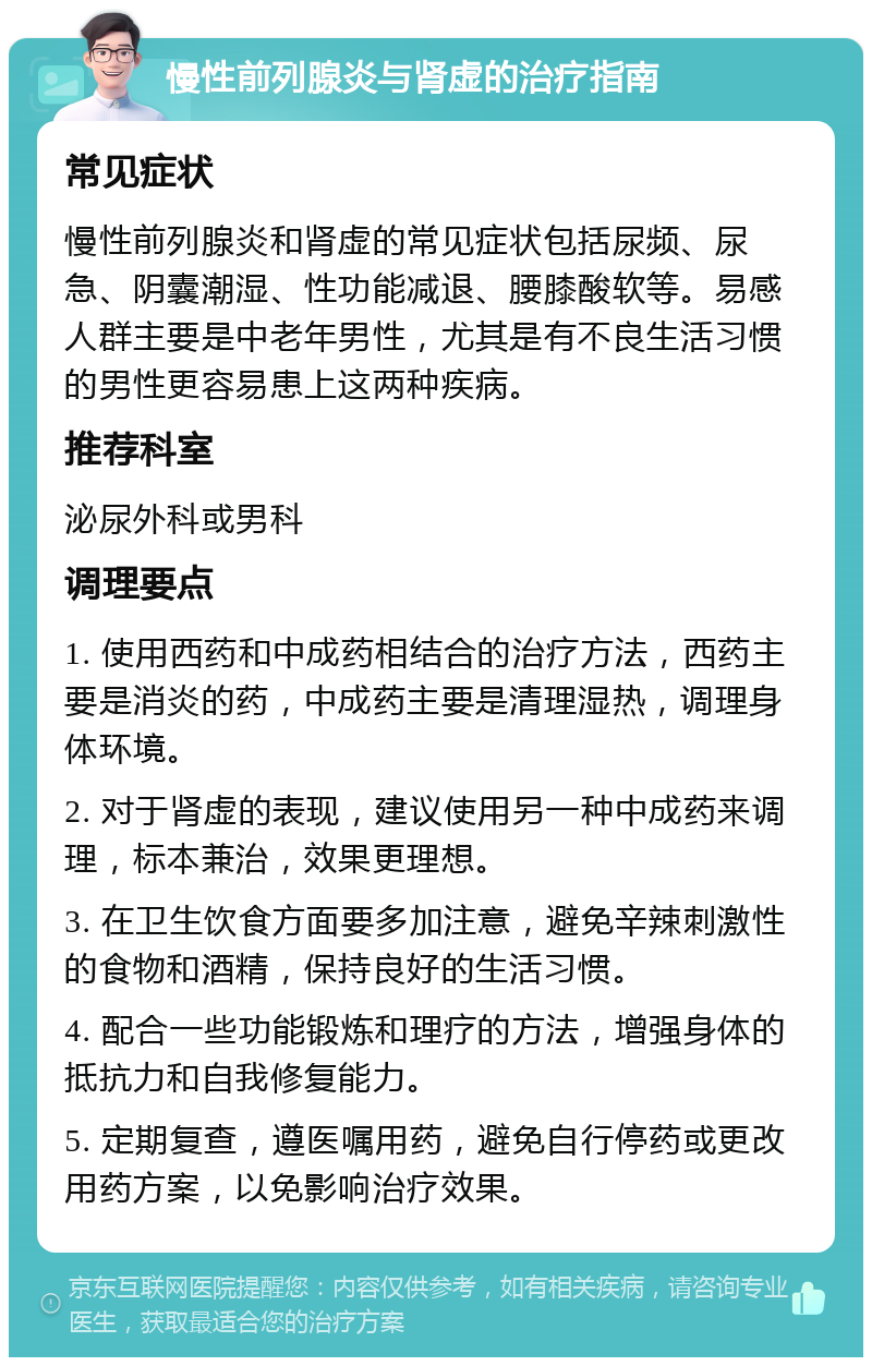 慢性前列腺炎与肾虚的治疗指南 常见症状 慢性前列腺炎和肾虚的常见症状包括尿频、尿急、阴囊潮湿、性功能减退、腰膝酸软等。易感人群主要是中老年男性，尤其是有不良生活习惯的男性更容易患上这两种疾病。 推荐科室 泌尿外科或男科 调理要点 1. 使用西药和中成药相结合的治疗方法，西药主要是消炎的药，中成药主要是清理湿热，调理身体环境。 2. 对于肾虚的表现，建议使用另一种中成药来调理，标本兼治，效果更理想。 3. 在卫生饮食方面要多加注意，避免辛辣刺激性的食物和酒精，保持良好的生活习惯。 4. 配合一些功能锻炼和理疗的方法，增强身体的抵抗力和自我修复能力。 5. 定期复查，遵医嘱用药，避免自行停药或更改用药方案，以免影响治疗效果。