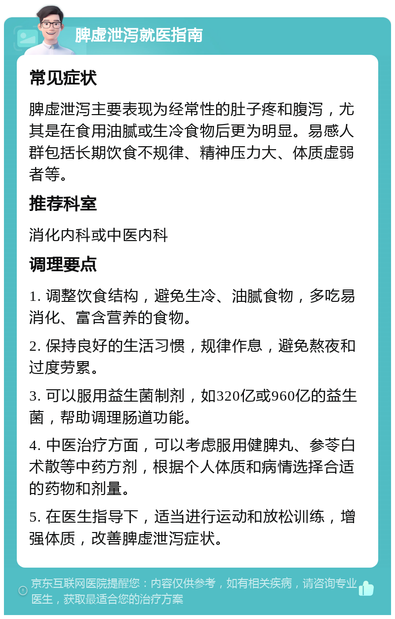 脾虚泄泻就医指南 常见症状 脾虚泄泻主要表现为经常性的肚子疼和腹泻，尤其是在食用油腻或生冷食物后更为明显。易感人群包括长期饮食不规律、精神压力大、体质虚弱者等。 推荐科室 消化内科或中医内科 调理要点 1. 调整饮食结构，避免生冷、油腻食物，多吃易消化、富含营养的食物。 2. 保持良好的生活习惯，规律作息，避免熬夜和过度劳累。 3. 可以服用益生菌制剂，如320亿或960亿的益生菌，帮助调理肠道功能。 4. 中医治疗方面，可以考虑服用健脾丸、参苓白术散等中药方剂，根据个人体质和病情选择合适的药物和剂量。 5. 在医生指导下，适当进行运动和放松训练，增强体质，改善脾虚泄泻症状。