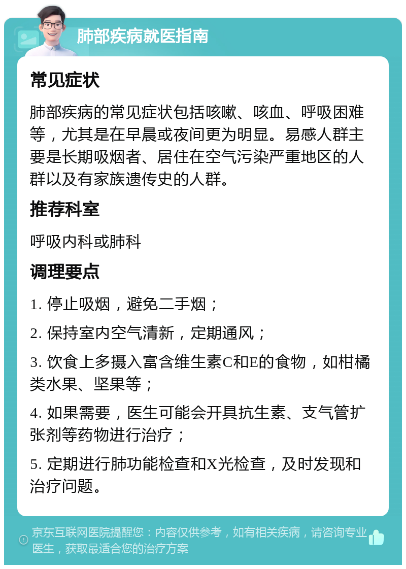 肺部疾病就医指南 常见症状 肺部疾病的常见症状包括咳嗽、咳血、呼吸困难等，尤其是在早晨或夜间更为明显。易感人群主要是长期吸烟者、居住在空气污染严重地区的人群以及有家族遗传史的人群。 推荐科室 呼吸内科或肺科 调理要点 1. 停止吸烟，避免二手烟； 2. 保持室内空气清新，定期通风； 3. 饮食上多摄入富含维生素C和E的食物，如柑橘类水果、坚果等； 4. 如果需要，医生可能会开具抗生素、支气管扩张剂等药物进行治疗； 5. 定期进行肺功能检查和X光检查，及时发现和治疗问题。