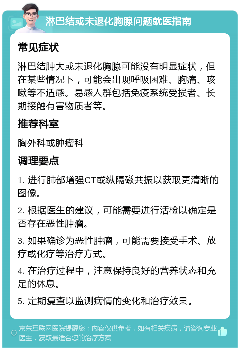 淋巴结或未退化胸腺问题就医指南 常见症状 淋巴结肿大或未退化胸腺可能没有明显症状，但在某些情况下，可能会出现呼吸困难、胸痛、咳嗽等不适感。易感人群包括免疫系统受损者、长期接触有害物质者等。 推荐科室 胸外科或肿瘤科 调理要点 1. 进行肺部增强CT或纵隔磁共振以获取更清晰的图像。 2. 根据医生的建议，可能需要进行活检以确定是否存在恶性肿瘤。 3. 如果确诊为恶性肿瘤，可能需要接受手术、放疗或化疗等治疗方式。 4. 在治疗过程中，注意保持良好的营养状态和充足的休息。 5. 定期复查以监测病情的变化和治疗效果。