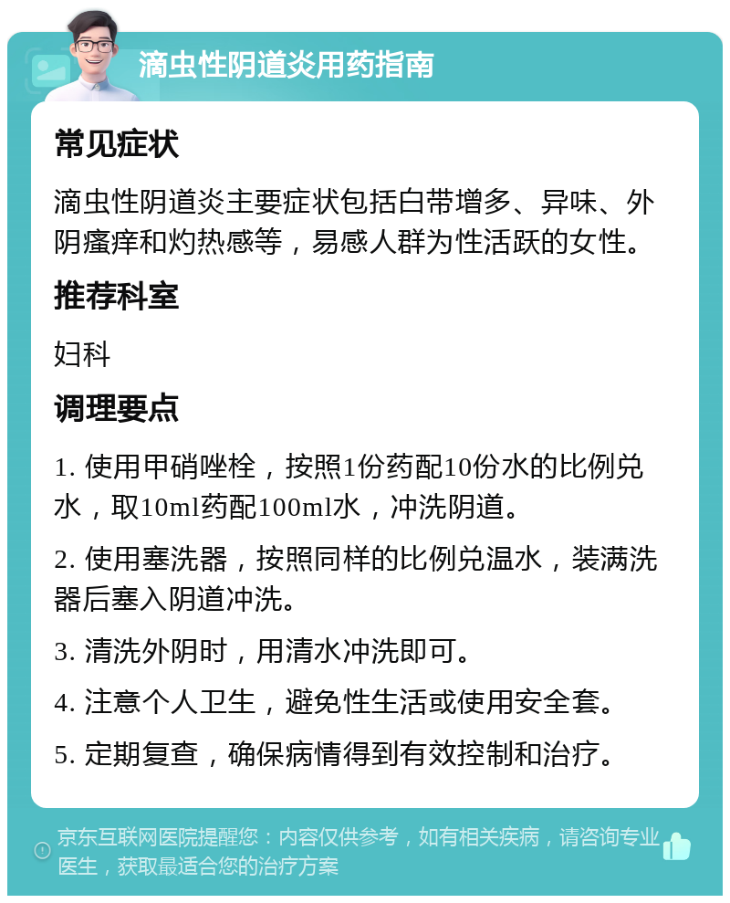 滴虫性阴道炎用药指南 常见症状 滴虫性阴道炎主要症状包括白带增多、异味、外阴瘙痒和灼热感等，易感人群为性活跃的女性。 推荐科室 妇科 调理要点 1. 使用甲硝唑栓，按照1份药配10份水的比例兑水，取10ml药配100ml水，冲洗阴道。 2. 使用塞洗器，按照同样的比例兑温水，装满洗器后塞入阴道冲洗。 3. 清洗外阴时，用清水冲洗即可。 4. 注意个人卫生，避免性生活或使用安全套。 5. 定期复查，确保病情得到有效控制和治疗。