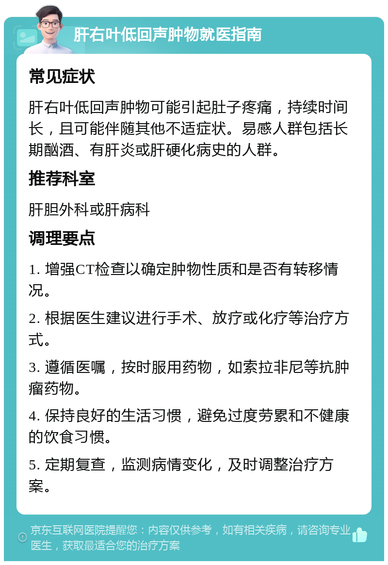 肝右叶低回声肿物就医指南 常见症状 肝右叶低回声肿物可能引起肚子疼痛，持续时间长，且可能伴随其他不适症状。易感人群包括长期酗酒、有肝炎或肝硬化病史的人群。 推荐科室 肝胆外科或肝病科 调理要点 1. 增强CT检查以确定肿物性质和是否有转移情况。 2. 根据医生建议进行手术、放疗或化疗等治疗方式。 3. 遵循医嘱，按时服用药物，如索拉非尼等抗肿瘤药物。 4. 保持良好的生活习惯，避免过度劳累和不健康的饮食习惯。 5. 定期复查，监测病情变化，及时调整治疗方案。