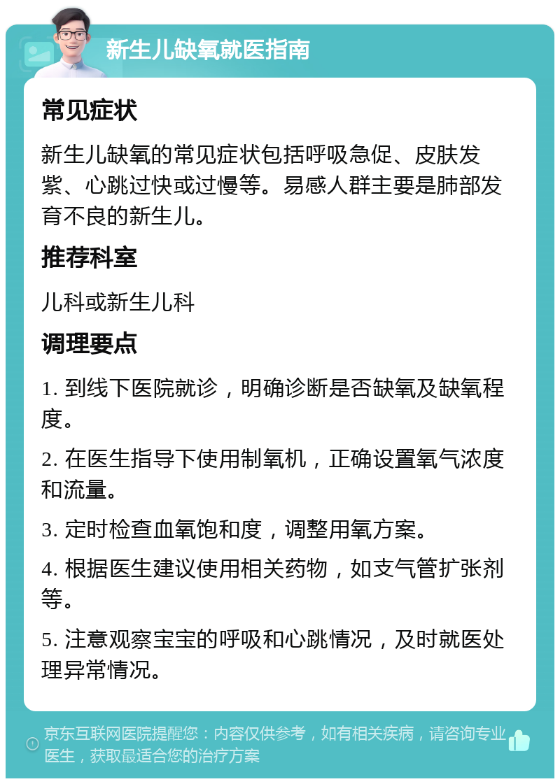 新生儿缺氧就医指南 常见症状 新生儿缺氧的常见症状包括呼吸急促、皮肤发紫、心跳过快或过慢等。易感人群主要是肺部发育不良的新生儿。 推荐科室 儿科或新生儿科 调理要点 1. 到线下医院就诊，明确诊断是否缺氧及缺氧程度。 2. 在医生指导下使用制氧机，正确设置氧气浓度和流量。 3. 定时检查血氧饱和度，调整用氧方案。 4. 根据医生建议使用相关药物，如支气管扩张剂等。 5. 注意观察宝宝的呼吸和心跳情况，及时就医处理异常情况。